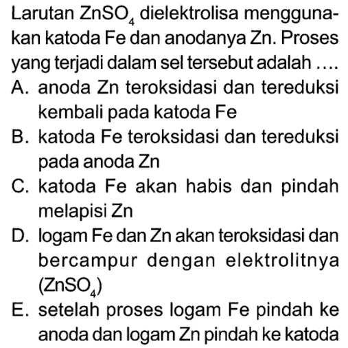 Larutan ZnSO4 dielektrolisa menggunakan katoda Fe dan anodanya Zn. Proses yang terjadi dalam sel tersebut adalah ....
A. anoda Zn teroksidasi dan tereduksi kembali pada katoda Fe B. katoda Fe teroksidasi dan tereduksi pada anoda Zn
C. katoda Fe akan habis dan pindah melapisi Zn
D. logam Fe dan Zn akan teroksidasi dan bercampur dengan elektrolitnya ZnSO4 E. setelah proses logam Fe pindah ke anoda dan logam Zn pindah ke katoda