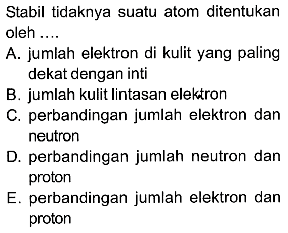 Stabil tidaknya suatu atom ditentukan oleh ....
A. jumlah elektron di kulit yang paling dekat dengan inti
B. jumlah kulit lintasan elektron
C. perbandingan jumlah elektron dan neutron
D. perbandingan jumlah neutron dan proton
E. perbandingan jumlah elektron dan proton