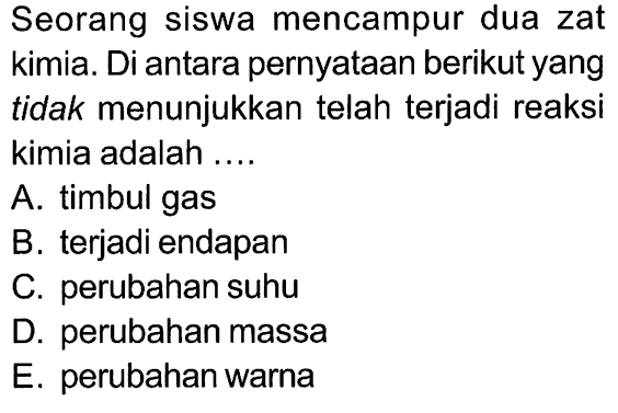 Seorang siswa mencampur dua zat kimia. Di antara pernyataan berikut yang tidak menunjukkan telah terjadi reaksi kimia adalah ....