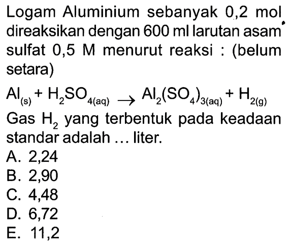 Logam Aluminium sebanyak 0,2 mol direaksikan dengan 600 ml larutan asam sulfat 0,5 M menurut reaksi : (belum setara) Al (s) + H2SO4 (aq) ->  Al2(SO4)3 (aq) + H2 (g)  Gas H2 yang terbentuk pada keadaan standar adalah ... liter. 