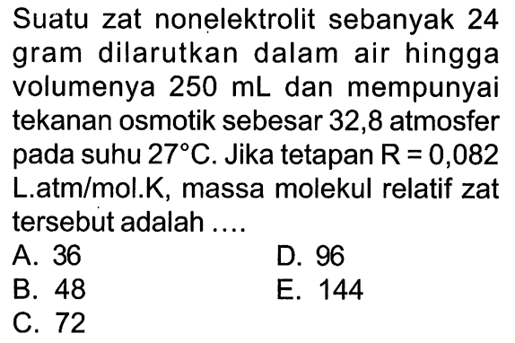 Suatu zat nonelektrolit sebanyak 24 gram dilarutkan dalam air hingga volumenya 250 mL dan mempunyai tekanan osmotik sebesar 32,8 atmosfer pada suhu 27 C . Jika tetapan R = 0,082 L.atm/mol.K, massa molekul relatif zat tersebut adalah ....