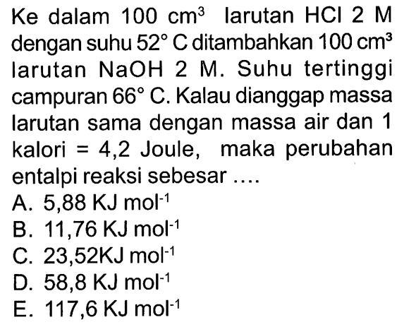 Ke dalam  100 cm^(3)  larutan  HCl 2 M  dengan suhu  52 C  ditambahkan  100 cm^(3)  larutan  NaOH 2 M . Suhu tertinggi campuran  66 C . Kalau dianggap massa larutan sama dengan massa air dan 1 kalori  =4,2  Joule, maka perubahan entalpi reaksi sebesar ....
