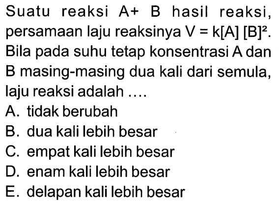 Suatu reaksi A+ B hasil reaksi, persamaan laju reaksinya V=k[A][B]^2. Bila pada suhu tetap konsentrasi A dan B masing-masing dua kali dari semula, laju reaksi adalah .... A. tidak berubah B. dua kali lebih besar C. empat kali lebih besar D. enam kali lebih besar E. delapan kali lebih besar