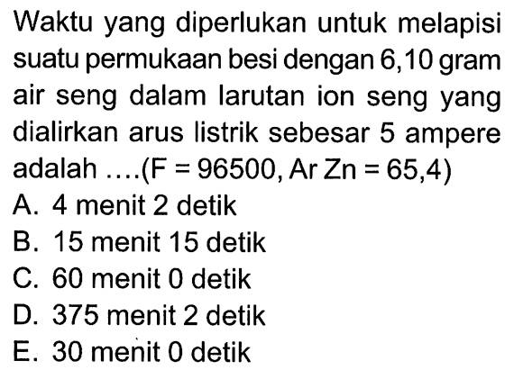 Waktu yang diperlukan untuk melapisi suatu permukaan besi dengan 6,10 gram air seng dalam larutan ion seng yang dialirkan arus listrik sebesar 5 ampere adalah .... (F = 98500, Ar Zn = 65,4)