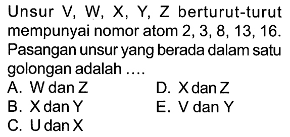 Unsur V, W, X, Y, Z berturut-turut mempunyai nomor atom 2, 3, 8, 13, 16. Pasangan unsur yang berada dalam satu golongan adalah ....