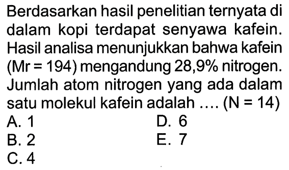 Berdasarkan hasil penelitian ternyata di dalam kopi terdapat senyawa kafein. Hasil analisa menunjukkan bahwa kafein  (Mr=194)  mengandung  28,9%  nitrogen. Jumlah atom nitrogen yang ada dalam satu molekul kafein adalah ....  (N=14) A. 1B. 2D. 6C. 4