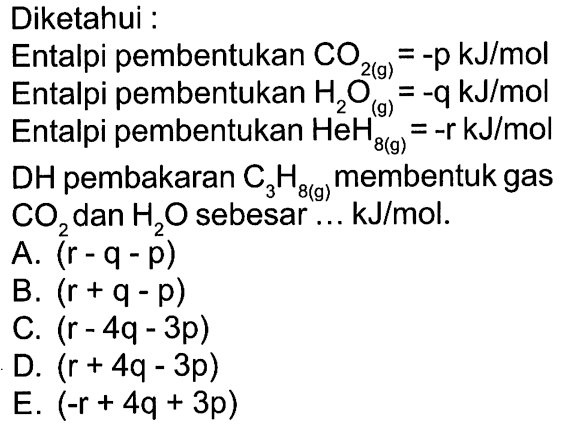 Diketahui :Entalpi pembentukan CO2(g)=-p kJ/mol Entalpi pembentukan H2O(g)=-q kJ/mol Entalpi pembentukan HeH8(g)=-r kJ/mol DH pembakaran C3H8(g) membentuk gas CO2 dan H2O sebesar ... kJ/mol. A. (r-q-p) B. (r+q-p) C. (r-4q-3p) D. (r+4q-3p) E. (-r+4q+3p)