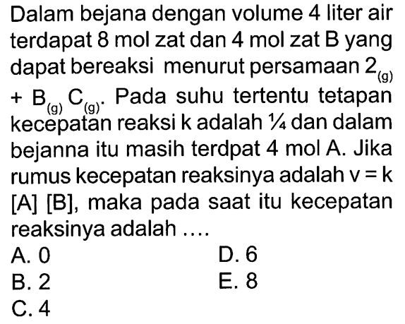 Dalam bejana dengan volume 4 liter air terdapat 8 mol zat dan 4 mol zat B yang dapat bereaksi menurut persamaan 2(g) + B(g) C(g). Pada suhu tertentu tetapan kecepatan reaksi k adalah 1/4 dan dalam bejanna itu masih terdpat 4 mol A . Jika rumus kecepatan reaksinya adalah v = k [A] [B], maka pada saat itu kecepatan reaksinya adalah ....