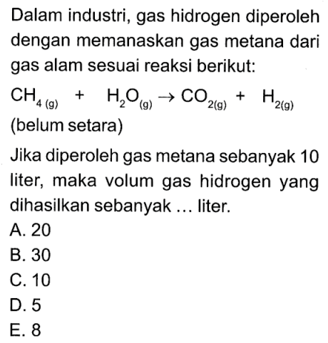 Dalam industri, gas hidrogen diperoleh dengan memanaskan gas metana dari gas alam sesuai reaksi berikut: CH4(g) + H2O(g) -> CO2(g)+H2(g) (belum setara)Jika diperoleh gas metana sebanyak 10 liter, maka volum gas hidrogen yang dihasilkan sebanyak ... liter. 