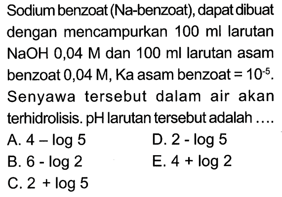 Sodium benzoat (Na-benzoat), dapat dibuatdengan mencampurkan  100 ml  larutan NaOH 0,04 M  dan  100 ml  larutan asambenzoat  0,04 M , Ka asam benzoat=10^(-5) .Senyawa tersebut dalam air akanterhidrolisis. pH larutan tersebut adalah ....  