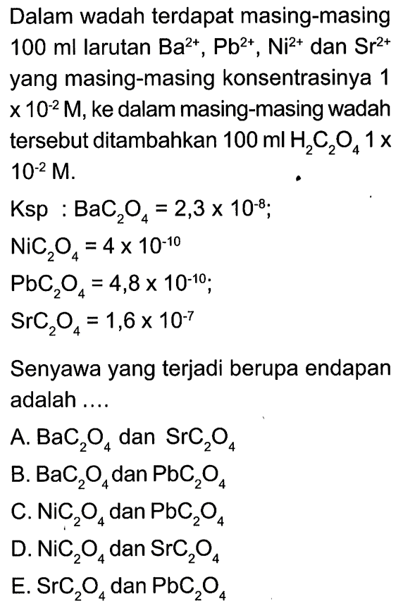 Dalam wadah terdapat masing-masing 100 ml larutan Ba^(2+), Pb^2+, Ni^2+ dan Sr^(2+) yang masing-masing konsentrasinya 1x 10^-2 M, ke dalam masing-masing wadah tersebut ditambahkan 100 ml H2C2O4 1x10^-2 M.Ksp: BaC2O4=2,3x10^(-8)NiC2O4=4x10^(-10)PbC2O4=4,8x10^(-10) SrC2 4=1,6x10^-7Senyawa yang terjadi berupa endapan adalah  .... .