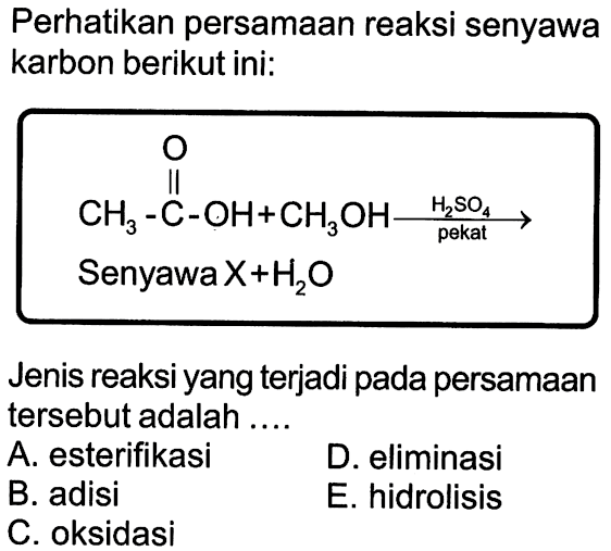 Perhatikan persamaan reaksi senyawa karbon berikut ini: 
CH3-C-OH O + CH3OH  -> H2SO4 pekat 
Senyawa X + H2O 
Jenis reaksi yang terjadi pada persamaan tersebut adalah 
A. esterifikasi D. eliminasi B. adisi E. hidrolisis C. oksidasi