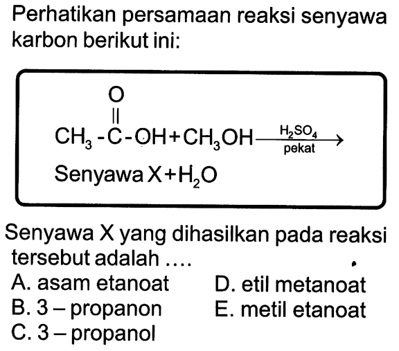 Perhatikan persamaan reaksi senyawa karbon berikut ini: 
CH3-C-OH + CH3OH O -> H2SO4 pekat 
Senyawa X + H2O 
Senyawa X yang dihasilkan pada reaksi tersebut adalah 
A. asam etanoat D. etil metanoat B. 3-propanon E. metil etanoat C. 3-propanol