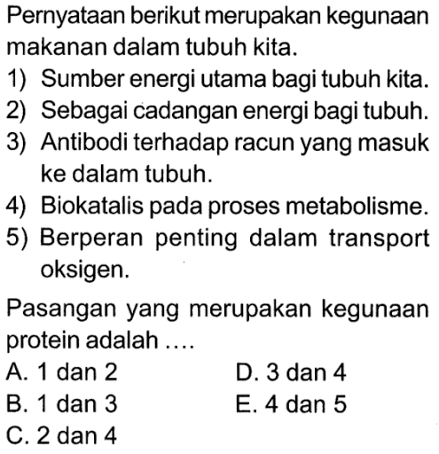 Pernyataan berikut merupakan kegunaan makanan dalam tubuh kita.1) Sumber energi utama bagi tubuh kita.2) Sebagai cadangan energi bagi tubuh.3) Antibodi terhadap racun yang masuk ke dalam tubuh.4) Biokatalis pada proses metabolisme.5) Berperan penting dalam transport oksigen.Pasangan yang merupakan kegunaan protein adalah.... A. 1 dan 2B. 1 dan 3C. 2 dan 4D. 3 dan 4E. 4 dan 5 