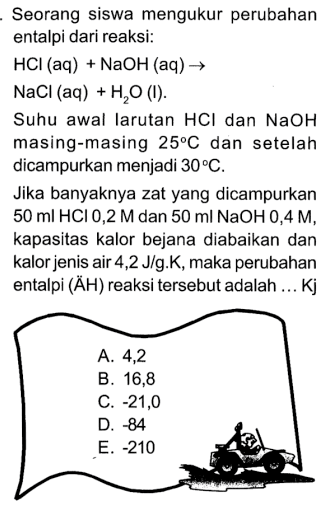 Seorang siswa mengukur perubahan entalpi dari reaksi:
 HCl(aq)+NaOH(aq) -> 
 NaCl(aq)+H2 O(I) .
Suhu awal larutan  HCl  dan  NaOH  masing-masing  25 C  dan setelah dicampurkan menjadi  30 C .
Jika banyaknya zat yang dicampurkan  50 ml HCl 0,2 M  dan  50 ml NaOH 0,4 M , kapasitas kalor bejana diabaikan dan kalor jenis air 4,2 J/g.K, maka perubahan entalpi (ÄH) reaksi tersebut adalah ... Kj