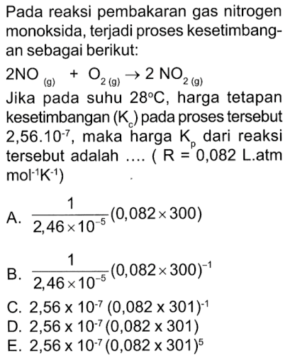 Pada reaksi pembakaran gas nitrogen monoksida, terjadi proses kesetimbang- an sebagai berikut: 2NO 02 (9) 2 NO2 (9) Jika pada suhu 289C, harga tetapan kesetimbangan (K pada proses tersebut 2,56.10-7_ maka harga K dari reaksi tersebut adalah R 0,082 Latm mol'K1) A (0,082x 300) 2,46 x10-5 B, (0,082* 300)-1 2,46x C. 2,56 x 10-7 (0,082 x 301) D. 2,56 x 10-7 (0,082 x 301) EJ 2,56 x 10-7 (0,082 x 301 10-5