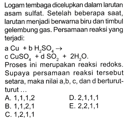 Logam tembaga dicelupkan dalam larutan asam sulfat: Setelah beberapa saat, larutan menjadi berwarna biru dan timbul gelembung gas. Persamaan reaksi yang terjadi: a Cu +b HzSO4 3 c CuSo +d 2H,0. Proses ini merupakan reaksi redoks_ Supaya persamaan reaksi tersebut setara, maka nilai a,b, C,dan d berturut- turut A. 1,1,1,2 D. 2,1,1,1 B. 1,1,2,1 E. 2,2,1,1 C.1,2,1,1 SO2