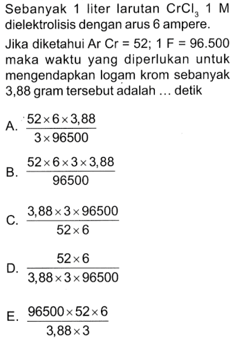 Sebanyak 1 liter larutan CrCl3 1 M dielektrolisis dengan arus 6 ampere.Jika diketahui Ar Cr=52; 1 F=96.500 maka waktu yang diperlukan untuk mengendapkan logam krom sebanyak 3,88 gram tersebut adalah... detik A. 52 x 6 x 3,88/(3 x 96500) B. 52 x 6 x 3 x 3,88/96500 C. 3,88 x 3 x 96500/(52 x 6) D. 52 x 6/(3,88 x 3 x 96500) E. 96500 x 52 x 6/(3,88 x 3)