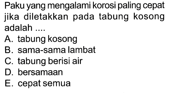 Paku yang mengalami korosi paling cepat jika diletakkan pada tabung kosong adalah ....
A. tabung kosong
B. sama-sama lambat
C. tabung berisi air
D. bersamaan
E. cepat semua