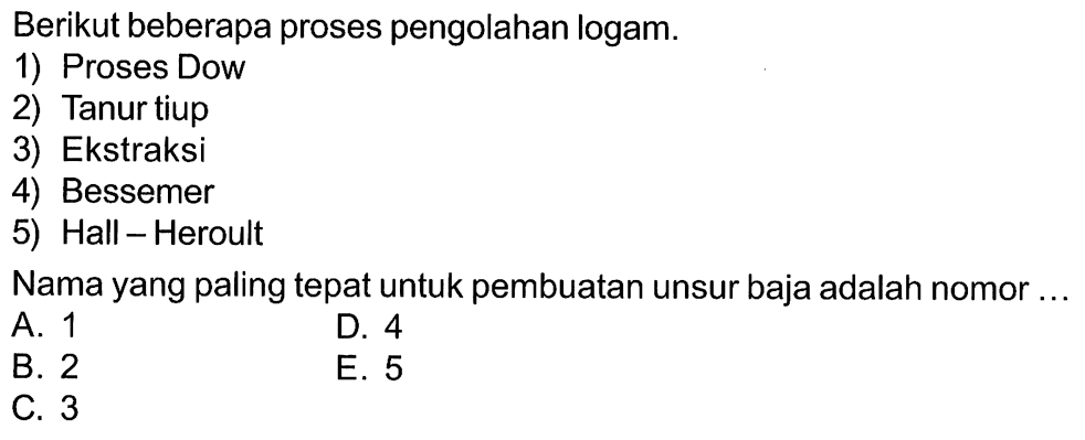 Berikut beberapa proses pengolahan logam. 1) Proses Dow 2) Tanur tiup 3) Ekstraksi 4) Bessemer 5) Hall Heroult Nama yang paling tepat untuk pembuatan unsur baja adalah nomor ....