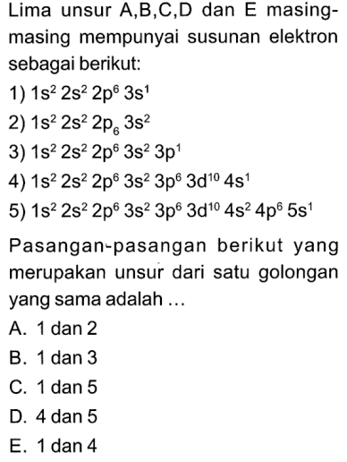 Lima unsur A,B,C,D dan E masingmasing mempunyai susunan elektron sebagai berikut:
1)  1 S^(2) 2 S^(2) 2 p^(6) 3 S^(1) 
2)  1 s^(2) 2 s^(2) 2 p6 3 s^(2) 
3)  1 s^(2) 2 s^(2) 2 p^(6) 3 s^(2) 3 p^(1) 
4)  1 s^(2) 2 s^(2) 2 p^(6) 3 s^(2) 3 p^(6) 3 d^(10) 4 s^(1) 
5)  1 s^(2) 2 s^(2) 2 p^(6) 3 s^(2) 3 p^(6) 3 d^(10) 4 s^(2) 4 p^(6) 5 s^(1) 
Pasangan-pasangan berikut yang merupakan unsur dari satu golongan yang sama adalah ...
A. 1 dan 2
B. 1 dan 3
C. 1 dan 5
D. 4 dan 5
E. 1 dan 4