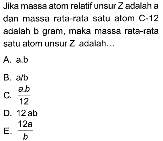 Jika massa atom relatif unsur  Z  adalah a dan massa rata-rata satu atom C-12 adalah b gram, maka massa rata-rata satu atom unsur  Z  adalah...
A. a.b
B.  a / b 
C.  (a . b)/(12) 
D.  12 ab 
 E . (12 a)/(b) 