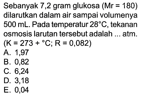 Sebanyak 7,2 gram glukosa (Mr = 180) dilarutkan dalam air sampai volumenya 500 mL. Pada temperatur 28 C, tekanan osmosis larutan tersebut adalah ... atm. (K = 273 + C; R = 0,082)