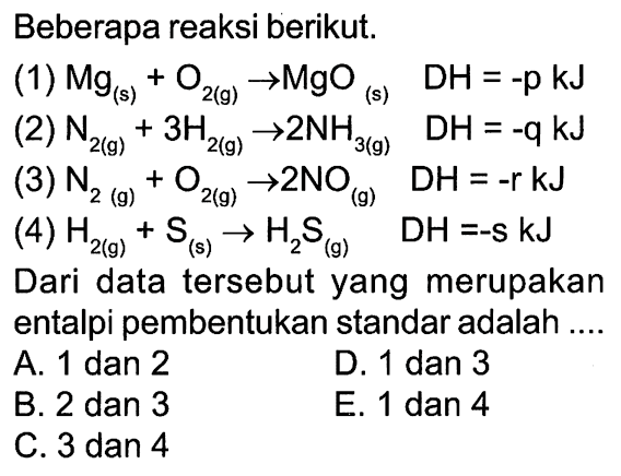 Beberapa reaksi berikut. (1) Mg (s) + O2 (g) -> MgO (s) DH = -p kJ 
(2) N2 (g) + 3 H2 (g) -> 2 NH3 (g) DH = -q kJ 
(3) N2 (g) + O2 (g) -> 2 NO (g) DH = -r kJ 
(4) H2 (g) + S (s) -> H2S (g) DH = -s kJ 
Dari data tersebut yang merupakan entalpi pembentukan standar adalah A. 1 dan 2 D. 1 dan 3 B. 2 dan 3 E. 1 dan 4 C. 3 dan 4