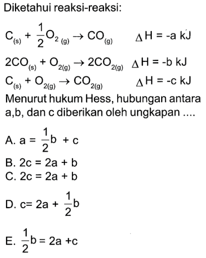 Diketahui reaksi-reaksi: C(s)+1/2 O2(g) -> CO(g)  delta H=-a kJ   2CO(s)+O2(g) -> 2CO2(g) delta H=-b kJ   C(s)+O2(9) -> CO2(g)  delta H=-c kJ  Menurut hukum Hess, hubungan antara  a, b , dan c diberikan oleh ungkapan ....