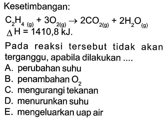 Kesetimbangan:C2H4(g)+3 O2(g) -> 2 CO2(g)+2 H2O(g) delta H=1410,8 kJ.Pada reaksi tersebut tidak akan terganggu, apabila dilakukan ....A. perubahan suhuB. penambahan  O2 C. mengurangi tekananD. menurunkan suhuE. mengeluarkan uap air 