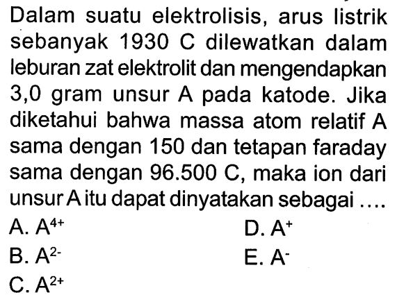 Dalam suatu elektrolisis, arus listrik sebanyak 1930 C dilewatkan dalam leburan zat elektrolit dan mengendapkan 3,0 gram unsur A pada katode. Jika diketahui bahwa massa atom relatif A sama dengan 150 dan tetapan faraday sama dengan 96.500 C, maka ion dari unsur A itu dapat dinyatakan sebagai ....