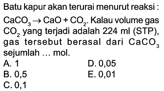 Batu kapur akan terurai menurut reaksi: CaCO3 -> CaO+CO2. Kalau volume gas CO2 yang terjadi adalah 224 ml (STP), gas tersebut berasal dari CaCO3  sejumlah ... mol.