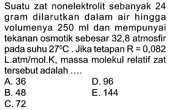 Suatu zat nonelektrolit sebanyak 24 gram dilarutkan dalam air hingga volumenya 250 ml dan mempunyai tekanan osmotik sebesar 32,8 atmosfir pada suhu 27 C. Jika tetapan R = 0,082 L.atm/mol.K, massa molekul relatif zat tersebut adalah ....