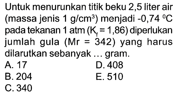 Untuk menurunkan titik beku 2,5 liter air (massa jenis 1 g/cm^3) menjadi -0,74 C pada tekanan 1 atm (Kf = 1,86)  diperlukan jumlah gula (Mr = 342) yang harus dilarutkan sebanyak . . . gram.