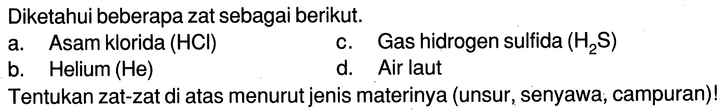 Diketahui beberapa zat sebagai berikut.
a. Asam klorida (HCl) c. Gas hidrogen sulfida (H2S) b. Helium (He) d. Air laut
Tentukan zat-zat di atas menurut jenis materinya (unsur, senyawa, campuran)! 