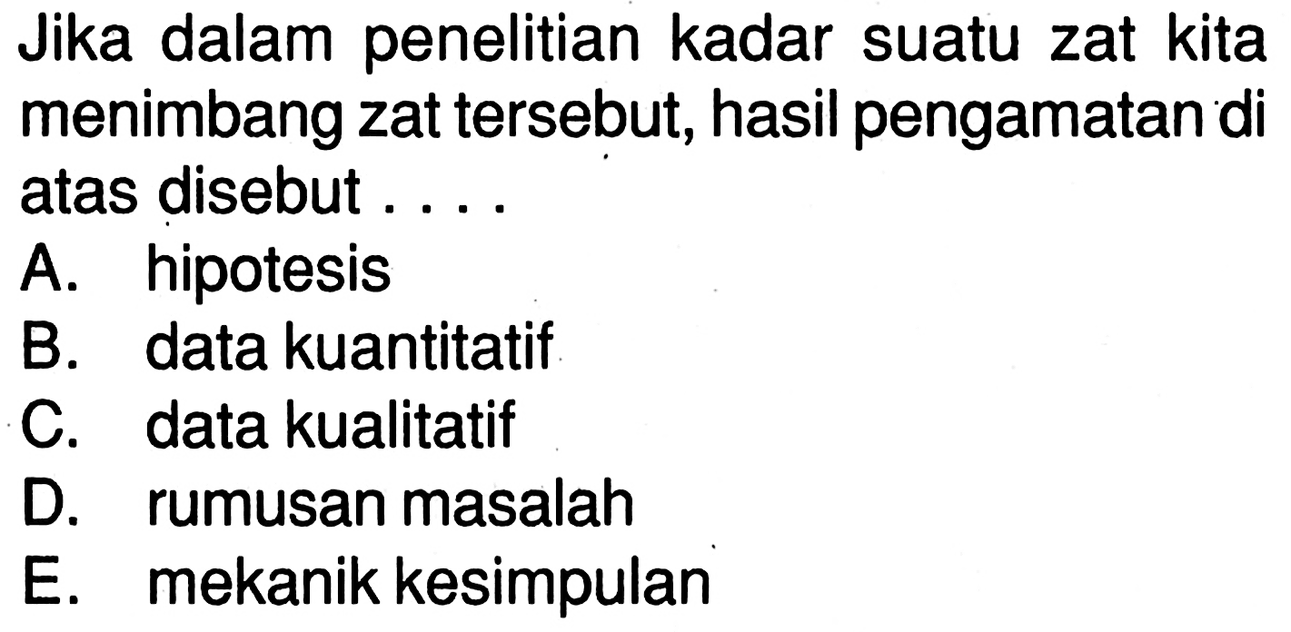 Jika dalam penelitian kadar suatu zat kita menimbang zat tersebut, hasil pengamatan di atas disebut ....
A. hipotesis
B. data kuantitatif
C. data kualitatif
D. rumusan masalah
E. mekanik kesimpulan