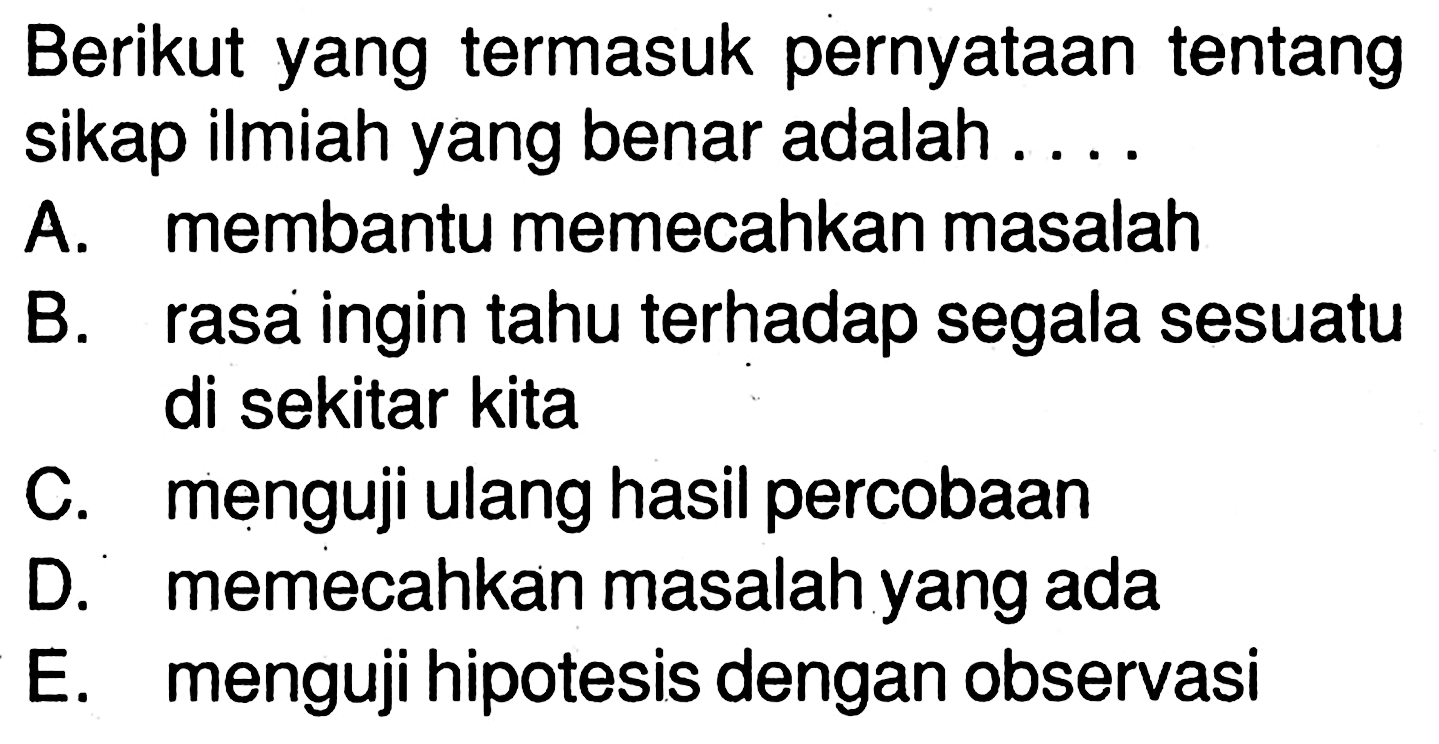 Berikut yang termasuk pernyataan tentang sikap ilmiah yang benar adalah .... 
A. membantu memecahkan masalah 
B. rasa ingin tahu terhadap segala sesuatu di sekitar kita 
C. menguji ulang hasil percobaan 
D. memecahkan masalah yang ada 
E. menguji hipotesis dengan observasi