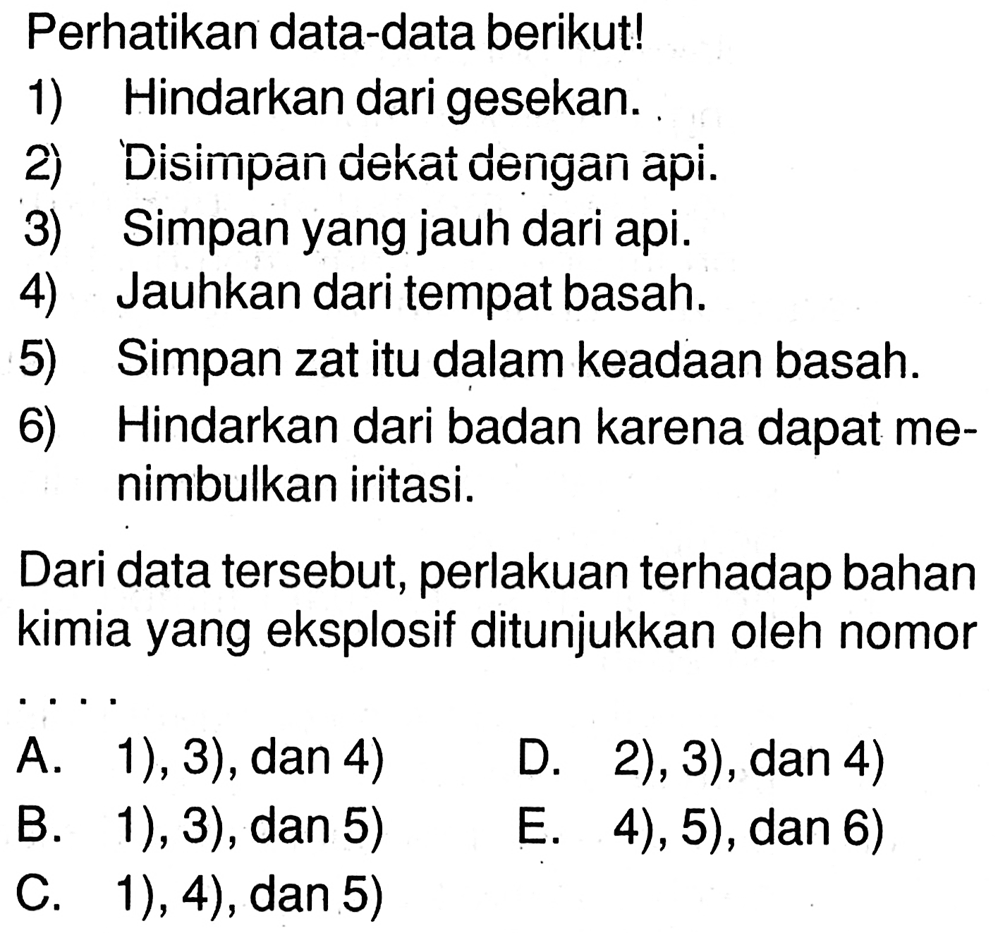 Perhatikan data-data berikut! 1) Hindarkan dari gesekan. 2) Disimpan dekat dengan api. 3) Simpan yang jauh dari api. 4) Jauhkan dari tempat basah. 5) Simpan zat itu dalam keadaan basah. 6) Hindarkan dari badan karena dapat menimbulkan iritasi. Dari data tersebut, perlakuan terhadap bahan kimia yang eksplosif ditunjukkan oleh nomor .... A. 1), 3), dan 4) B. 1), 3), dan 5) C. 1), 4), dan 5) D. 2), 3), dan 4) E. 4), 5), dan 6) 