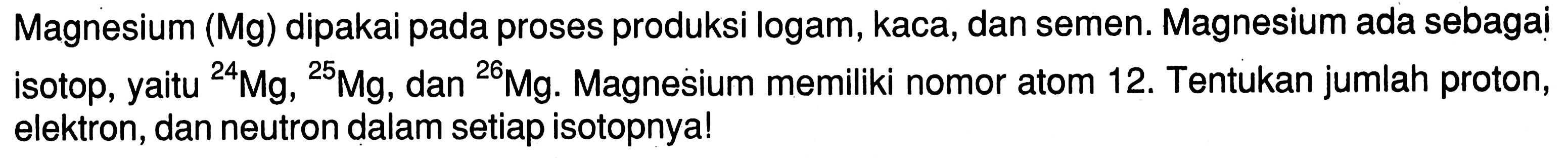 Magnesium (Mg) dipakai pada proses produksi logam, kaca, dan semen. Magnesium ada sebagai isotop, yaitu 24 Mg, 25 Mg, dan 26 Mg. Magnesium memiliki nomor atom 12. Tentukan jumlah proton, elektron, dan neutron dalam setiap isotopnya!