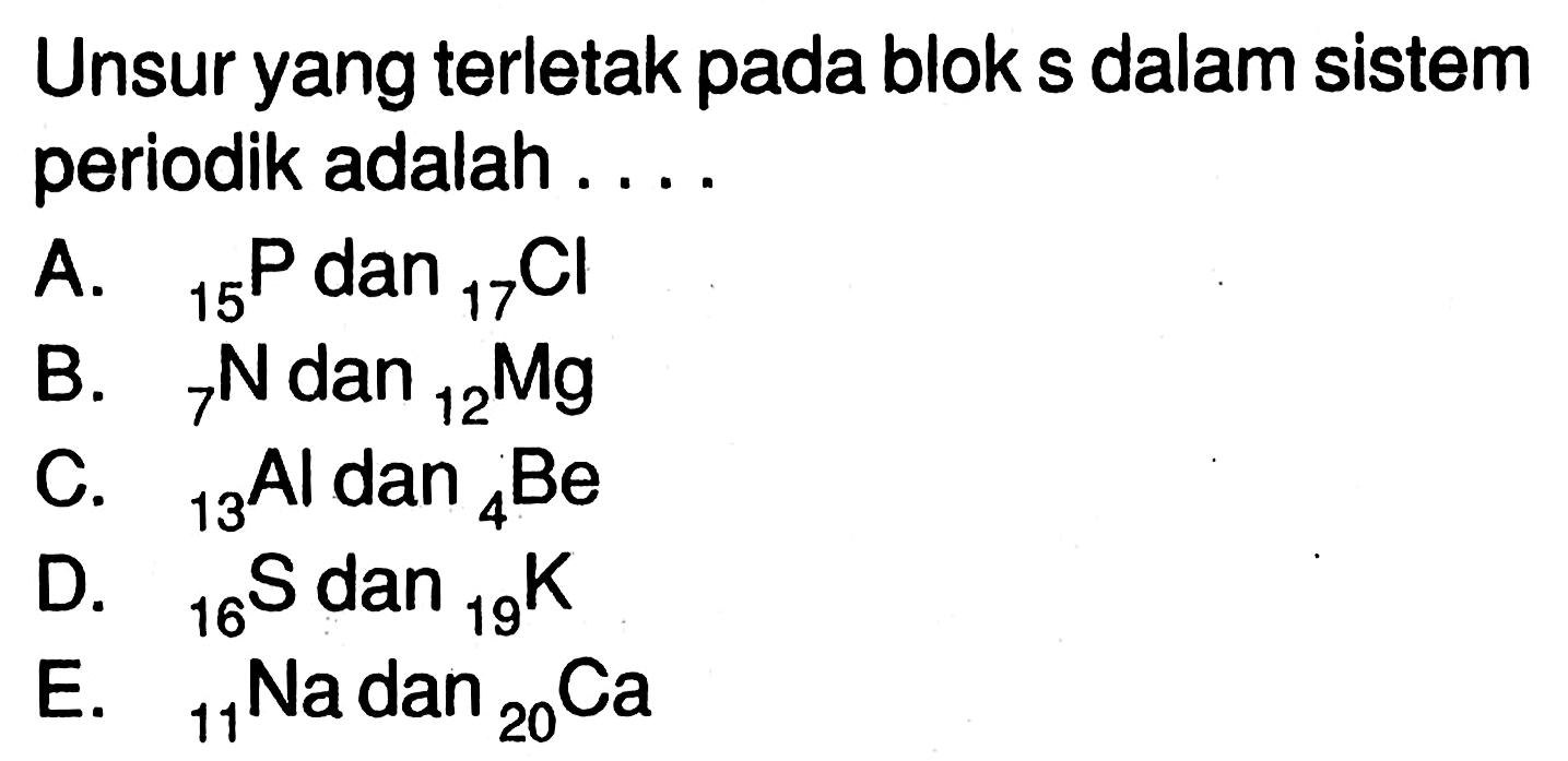 Unsur yang terletak pada blok s dalam sistem periodik adalah .... A. 15 P dan 17 Cl B. 7 N dan 12 Mg C. 13 Al dan 4 Be D. 16 S dan 19 K E. 11 Na dan 20 Ca 