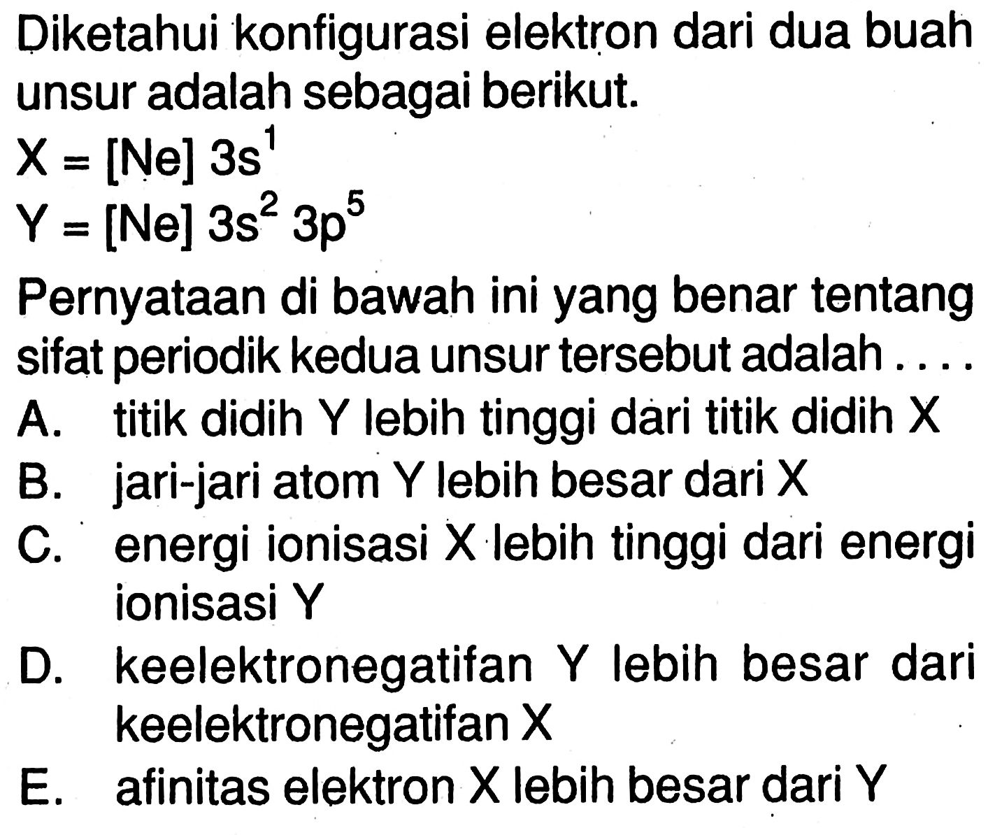 Diketahui konfigurasi elektron dari dua buah unsur adalah sebagai berikut. 
X = [Ne] 3 s^1 
Y = [Ne] 3 s^2 3 p^5 
Pernyataan di bawah ini yang benar tentang sifat periodik kedua unsur tersebut adalah 
A. titik didih Y lebih tinggi dari titik didih X 
B. jari-jari atom Y lebih besar dari X 
C. energi ionisasi X lebih tinggi dari energi ionisasi Y 
D. keelektronegatifan Y lebih besar dari keelektronegatifan X 
E. afinitas elektron X lebih besar dari Y