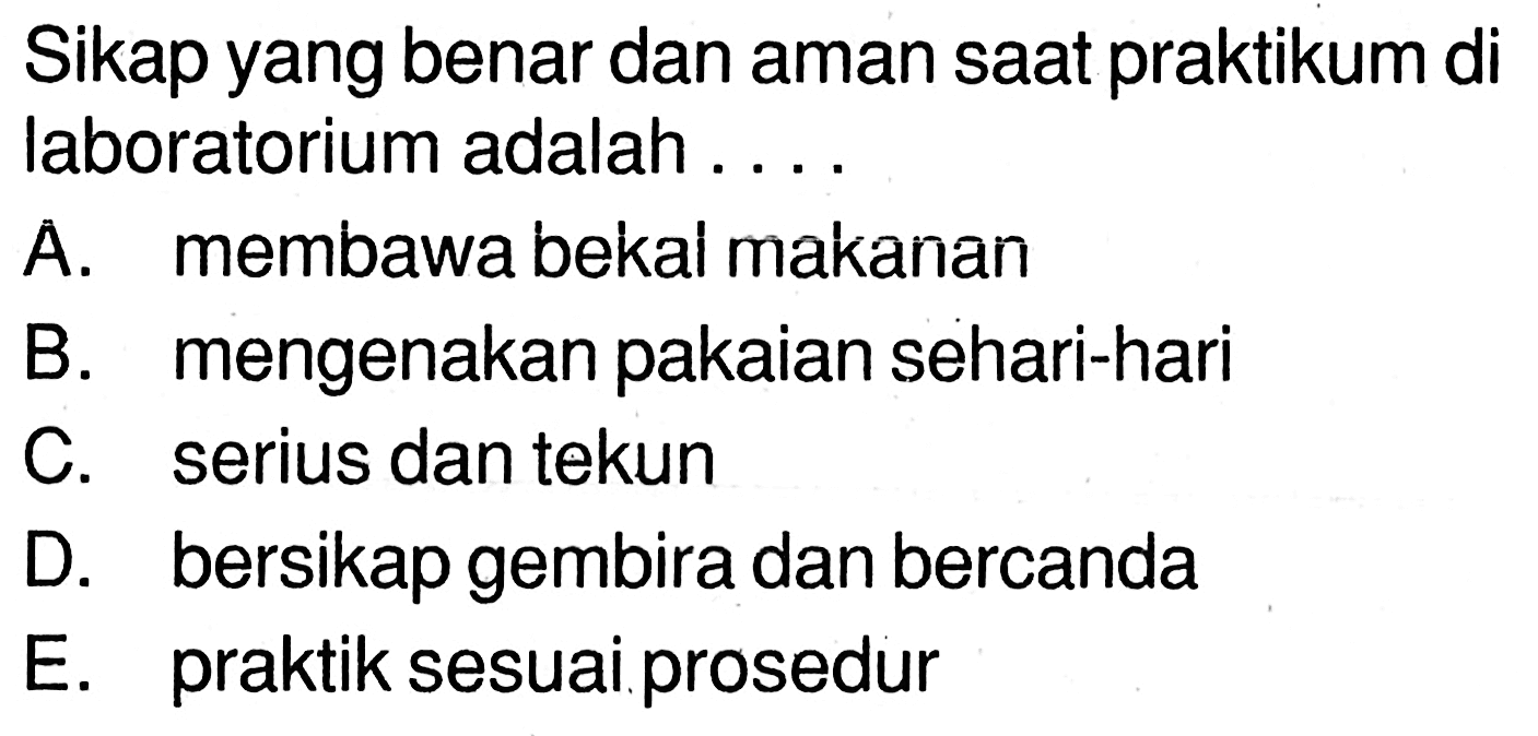 Sikap yang benar dan aman saat praktikum di laboratorium adalah ....
A. membawa bekal makanan
B. mengenakan pakaian sehari-hari
C. serius dan tekun
D. bersikap gembira dan bercanda
E. praktik sesuai.prosedur