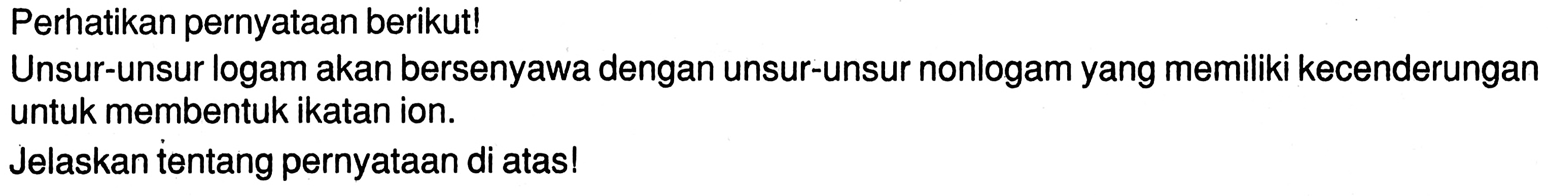 Perhatikan pernyataan berikut!
Unsur-unsur logam akan bersenyawa dengan unsur-unsur nonlogam yang memiliki kecenderungan untuk membentuk ikatan ion.
Jelaskan tentang pernyataan di atas!