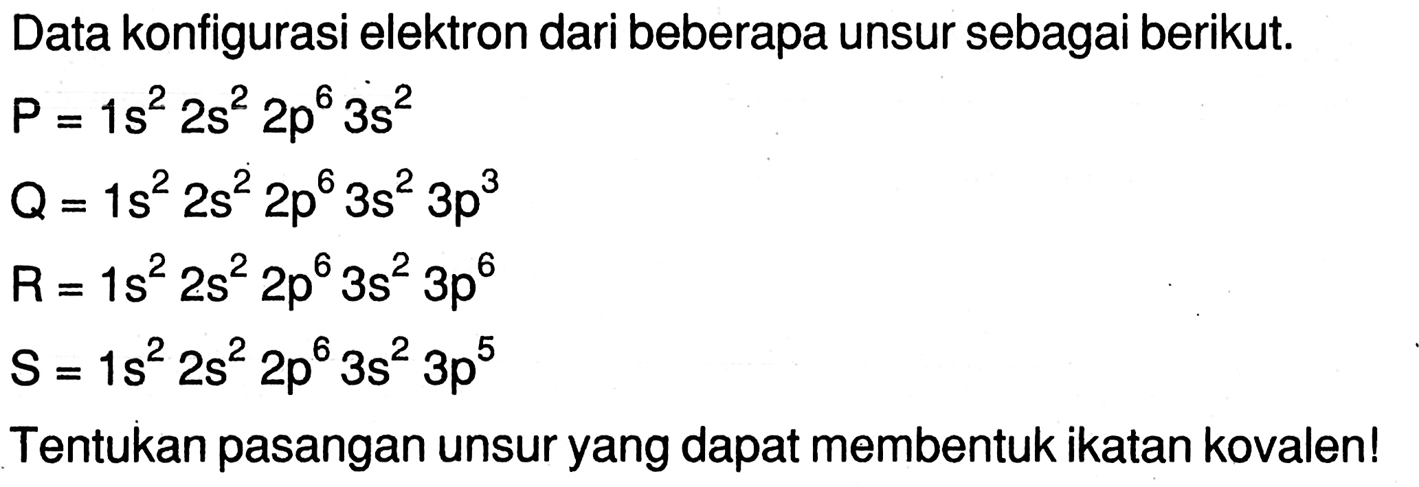 Data konfigurasi elektron dari beberapa unsur sebagai berikut. 
P = 1 s^2 2 s^2 2 p^6 3 s^2 Q = 1 s^2 2 s^2 2 p^6 3 s^2 3 p^3 R =  1 s^2 2 s^2 2 p^6 3 s^2 3 p^6 S = 1 s^2 2 s^2 2 p^6 3 s^2 3 p^5 
Tentukan pasangan unsur yang dapat membentuk ikatan kovalen!