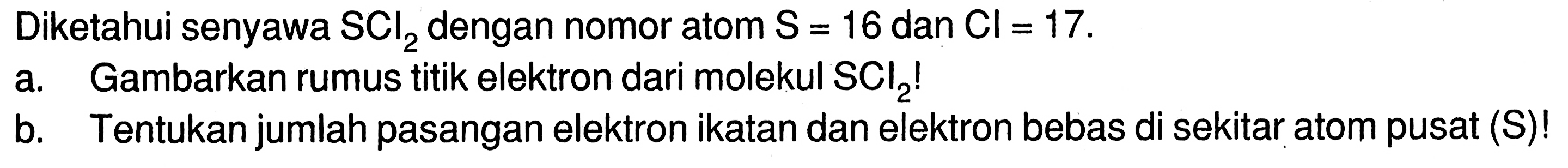 Diketahui senyawa SCI2 dengan nomor atom S = 16 dan Cl = 17. a. Gambarkan rumus titik elektron dari molekul SCl2! b. Tentukan jumlah pasangan elektron ikatan dan elektron bebas di sekitar atom pusat (S)!