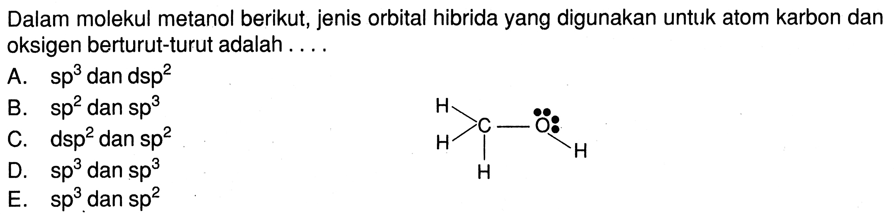 Dalam molekul metanol berikut, jenis orbital hibrida yang digunakan untuk atom karbon dan oksigen berturut-turut adalah ... .

H H H C O H