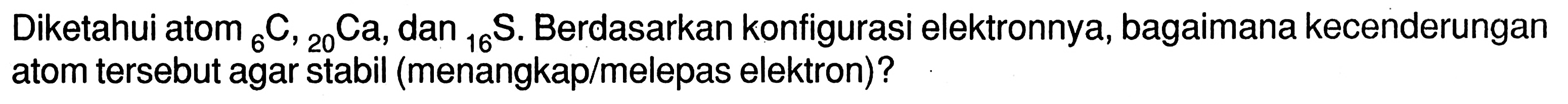 Diketahui atom 6 C,20 Ca, dan 16 S. Berdasarkan konfigurasi elektronnya, bagaimana kecenderungan atom tersebut agar stabil (menangkap/melepas elektron)?