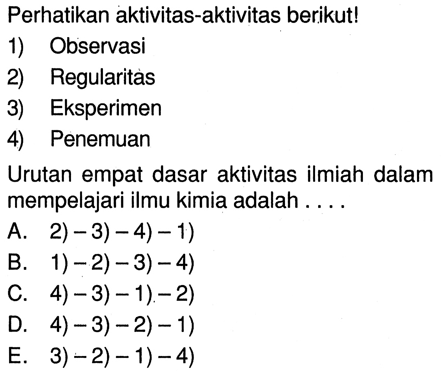 Perhatikan aktivitas-aktivitas berikut! 
1) Observasi 
2) Regularitas 
3) Eksperimen 
4) Penemuan 
Urutan empat dasar aktivitas ilmiah dalam mempelajari ilmu kimia adalah ....