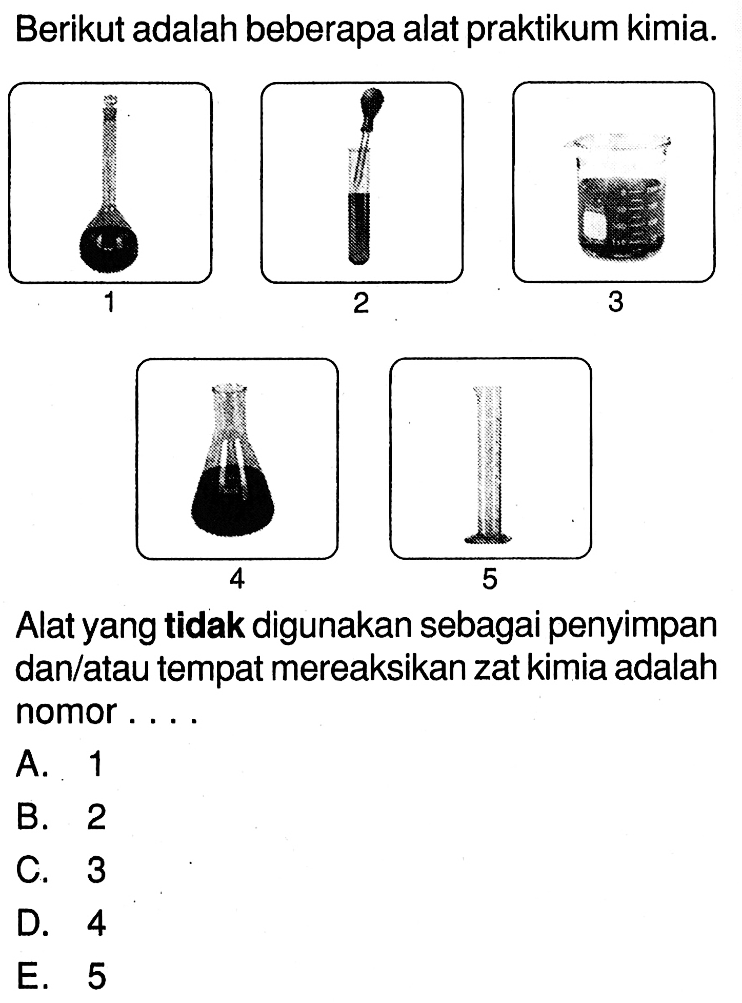 Berikut adalah beberapa alat praktikum kimia. 
1 (labu ukur) 
2 (tabung reaksi dan pipet tetes) 
3 (gelas kimia) 
4 (erlemeyer) 
5 (gelas ukur) 
Alat yang tidak digunakan sebagai penyimpan dan/atau tempat mereaksikan zat kimia adalah nomor ....