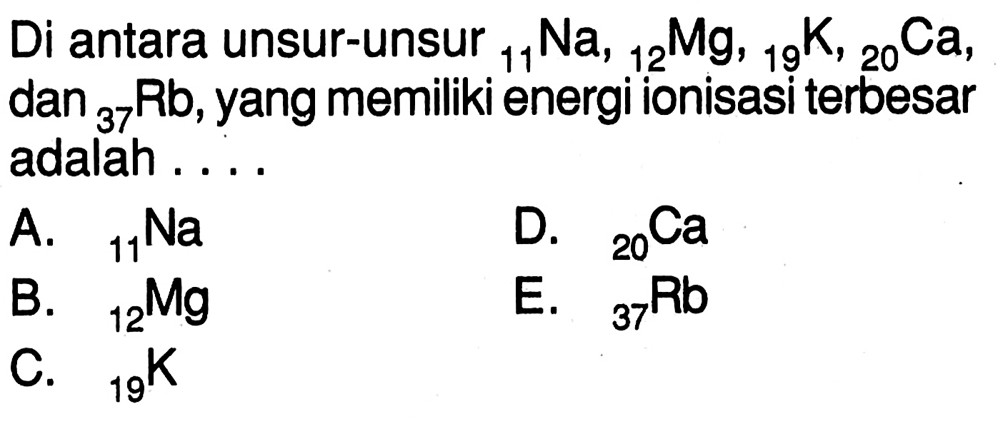 Di antara unsur-unsur 11 Na, 12 Mg, 19 K, 20 Ca dan 37 Rb, yang memiliki energi ionisasi terbesar adalah .... 